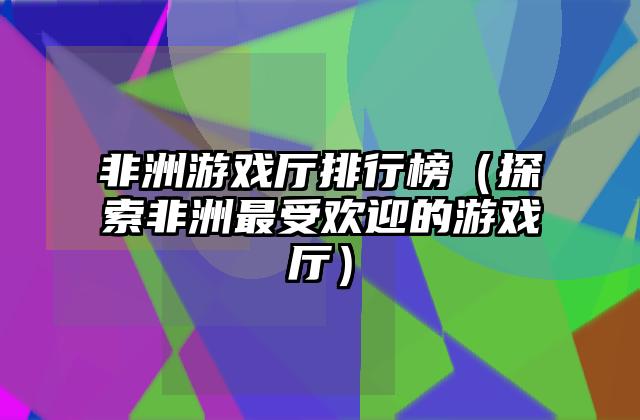 非洲游戏厅排行榜（探索非洲最受欢迎的游戏厅）