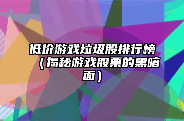 低价游戏垃圾股排行榜（揭秘游戏股票的黑暗面）