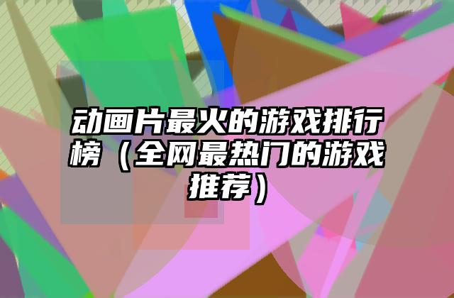 动画片最火的游戏排行榜（全网最热门的游戏推荐）