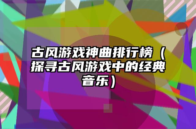 古风游戏神曲排行榜（探寻古风游戏中的经典音乐）