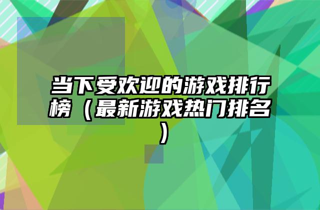 当下受欢迎的游戏排行榜（最新游戏热门排名）