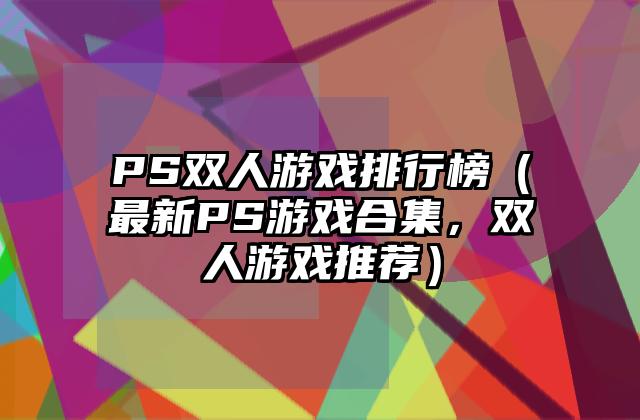 PS双人游戏排行榜（最新PS游戏合集，双人游戏推荐）
