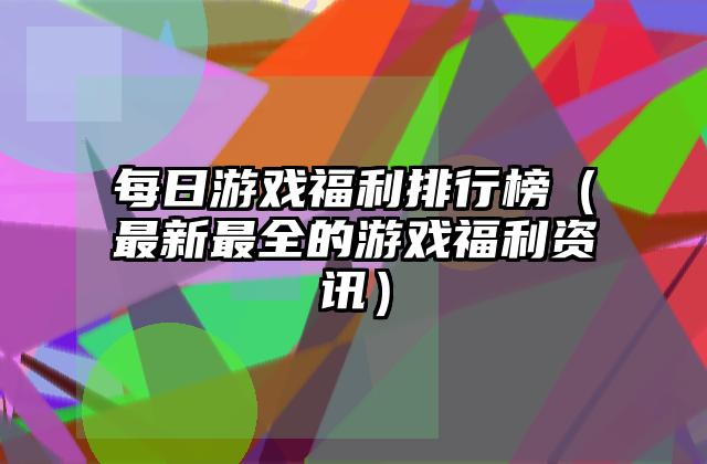 每日游戏福利排行榜（最新最全的游戏福利资讯）