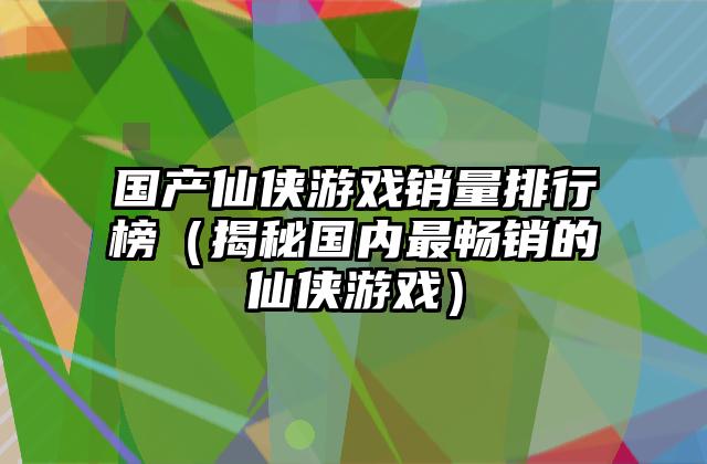 国产仙侠游戏销量排行榜（揭秘国内最畅销的仙侠游戏）