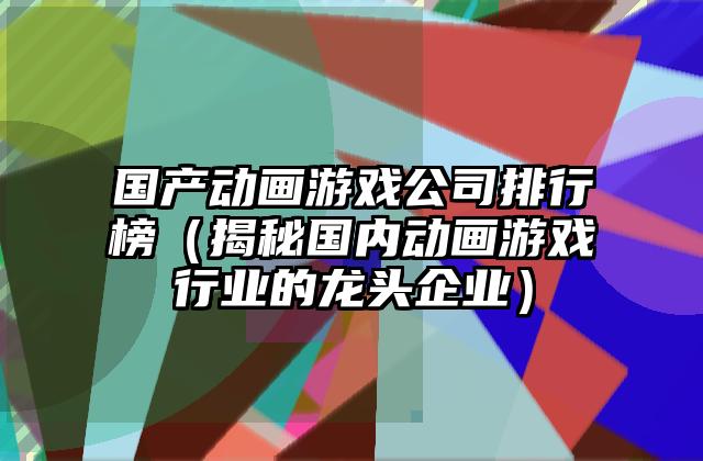 国产动画游戏公司排行榜（揭秘国内动画游戏行业的龙头企业）
