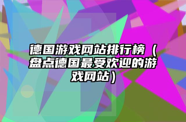 德国游戏网站排行榜（盘点德国最受欢迎的游戏网站）
