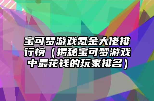 宝可梦游戏氪金大佬排行榜（揭秘宝可梦游戏中最花钱的玩家排名）