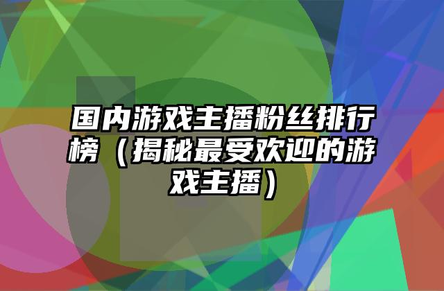 国内游戏主播粉丝排行榜（揭秘最受欢迎的游戏主播）