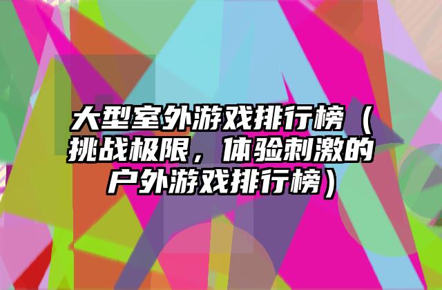 大型室外游戏排行榜（挑战极限，体验刺激的户外游戏排行榜）