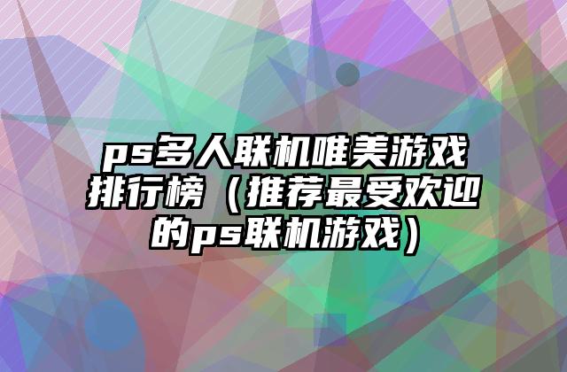 ps多人联机唯美游戏排行榜（推荐最受欢迎的ps联机游戏）