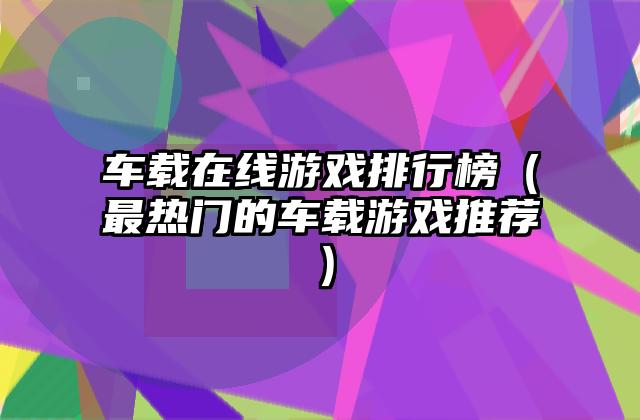 车载在线游戏排行榜（最热门的车载游戏推荐）