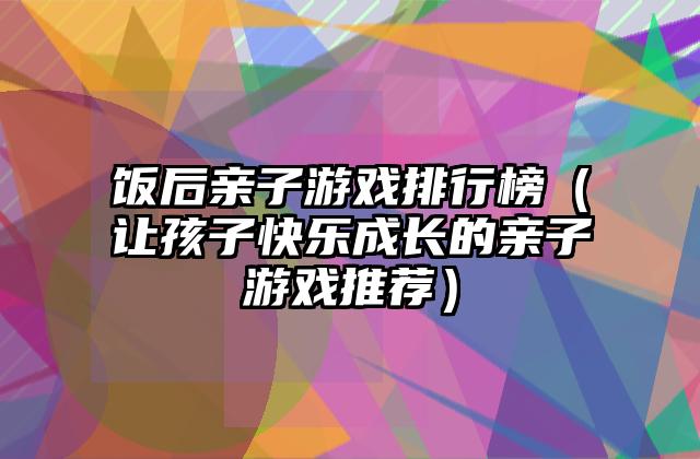 饭后亲子游戏排行榜（让孩子快乐成长的亲子游戏推荐）