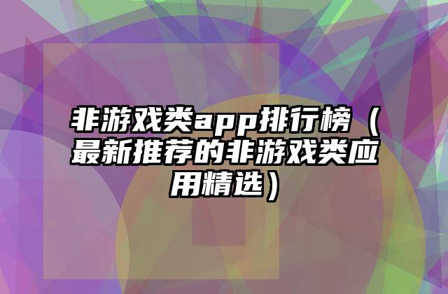 非游戏类app排行榜（最新推荐的非游戏类应用精选）