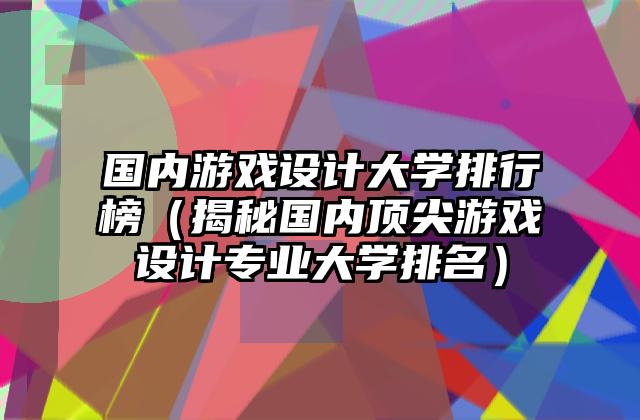 国内游戏设计大学排行榜（揭秘国内顶尖游戏设计专业大学排名）