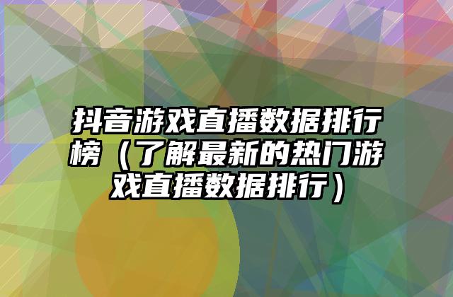 抖音游戏直播数据排行榜（了解最新的热门游戏直播数据排行）