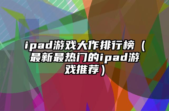 ipad游戏大作排行榜（最新最热门的ipad游戏推荐）