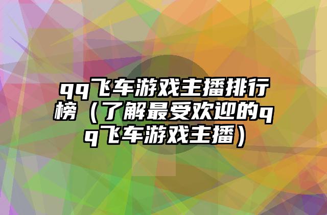 qq飞车游戏主播排行榜（了解最受欢迎的qq飞车游戏主播）