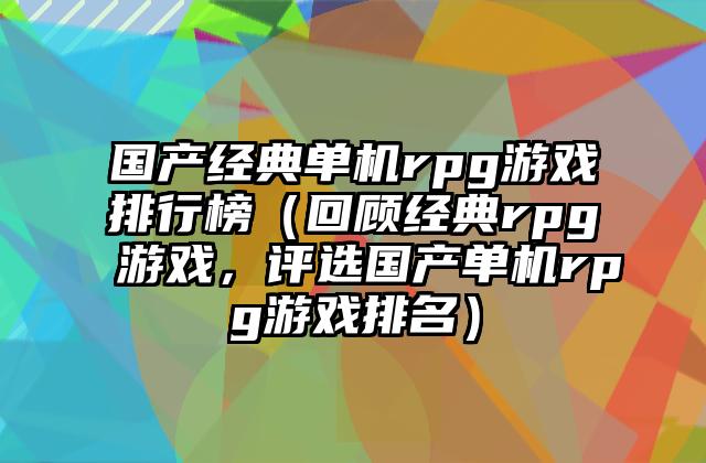 国产经典单机rpg游戏排行榜（回顾经典rpg游戏，评选国产单机rpg游戏排名）