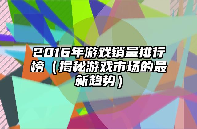 2016年游戏销量排行榜（揭秘游戏市场的最新趋势）