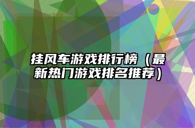挂风车游戏排行榜（最新热门游戏排名推荐）