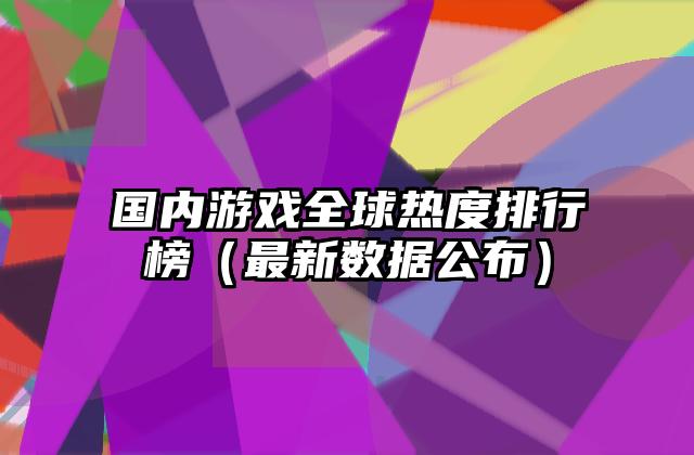 国内游戏全球热度排行榜（最新数据公布）