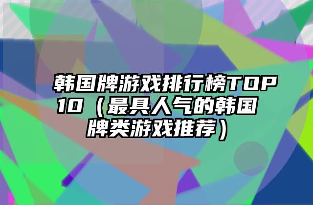 韩国牌游戏排行榜TOP10（最具人气的韩国牌类游戏推荐）