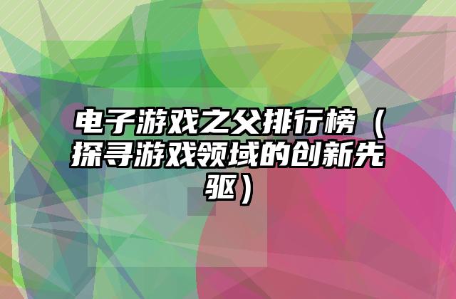电子游戏之父排行榜（探寻游戏领域的创新先驱）