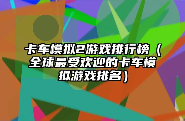 卡车模拟2游戏排行榜（全球最受欢迎的卡车模拟游戏排名）