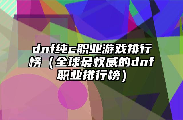 dnf纯c职业游戏排行榜（全球最权威的dnf职业排行榜）