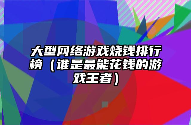 大型网络游戏烧钱排行榜（谁是最能花钱的游戏王者）