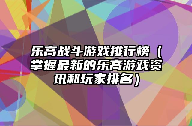 乐高战斗游戏排行榜（掌握最新的乐高游戏资讯和玩家排名）
