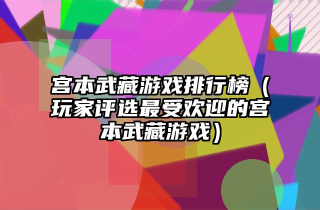 宫本武藏游戏排行榜（玩家评选最受欢迎的宫本武藏游戏）