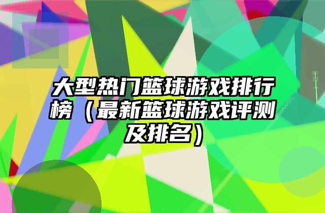 大型热门篮球游戏排行榜（最新篮球游戏评测及排名）