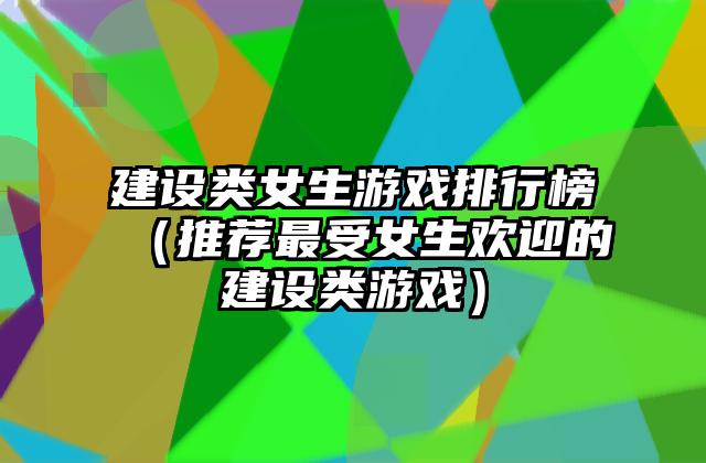 建设类女生游戏排行榜（推荐最受女生欢迎的建设类游戏）