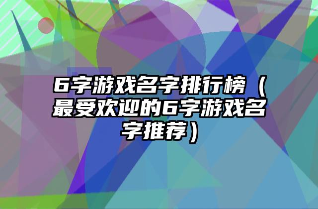 6字游戏名字排行榜（最受欢迎的6字游戏名字推荐）