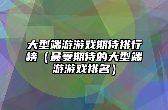 大型端游游戏期待排行榜（最受期待的大型端游游戏排名）