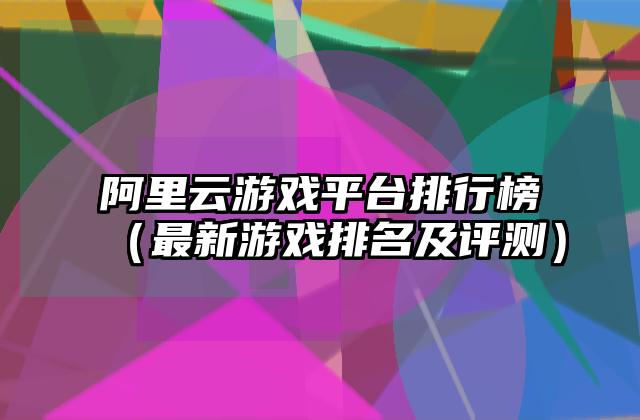 阿里云游戏平台排行榜（最新游戏排名及评测）