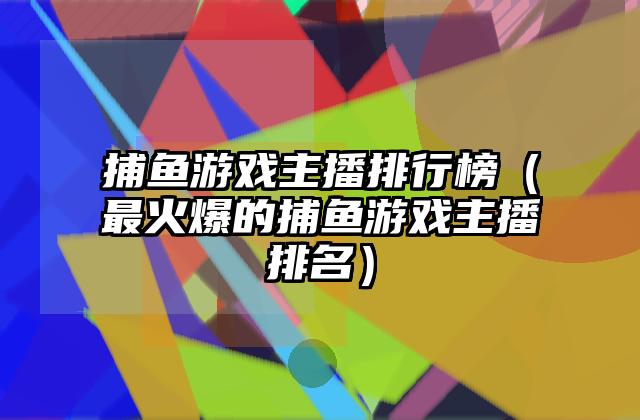 捕鱼游戏主播排行榜（最火爆的捕鱼游戏主播排名）