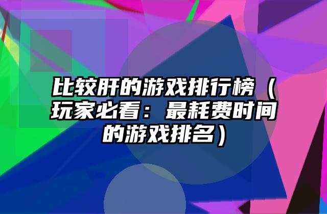 比较肝的游戏排行榜（玩家必看：最耗费时间的游戏排名）