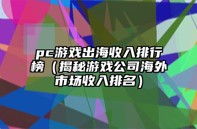 pc游戏出海收入排行榜（揭秘游戏公司海外市场收入排名）