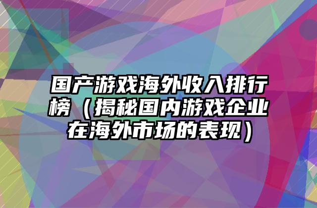 国产游戏海外收入排行榜（揭秘国内游戏企业在海外市场的表现）