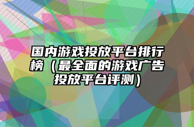 国内游戏投放平台排行榜（最全面的游戏广告投放平台评测）