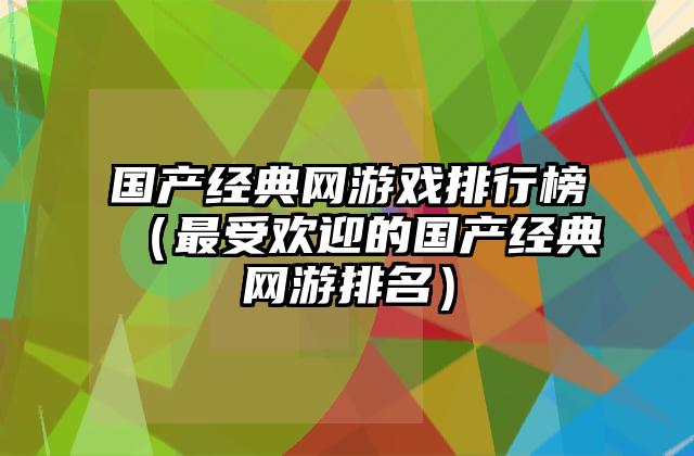 国产经典网游戏排行榜（最受欢迎的国产经典网游排名）
