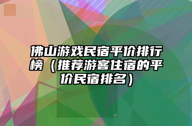 佛山游戏民宿平价排行榜（推荐游客住宿的平价民宿排名）