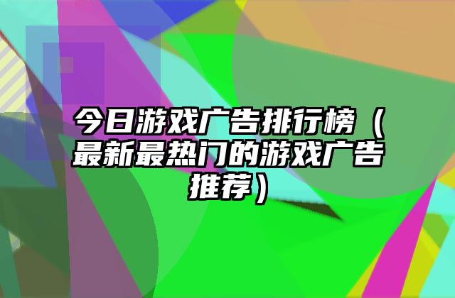 今日游戏广告排行榜（最新最热门的游戏广告推荐）