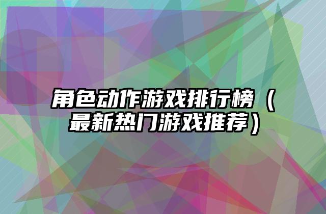 角色动作游戏排行榜（最新热门游戏推荐）