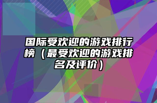 国际受欢迎的游戏排行榜（最受欢迎的游戏排名及评价）