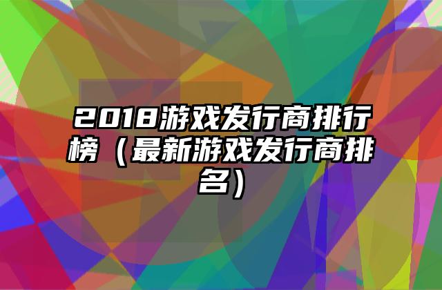 2018游戏发行商排行榜（最新游戏发行商排名）