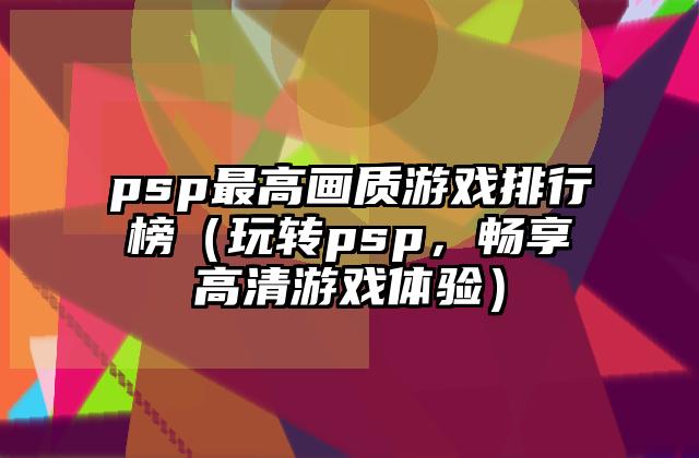 psp最高画质游戏排行榜（玩转psp，畅享高清游戏体验）