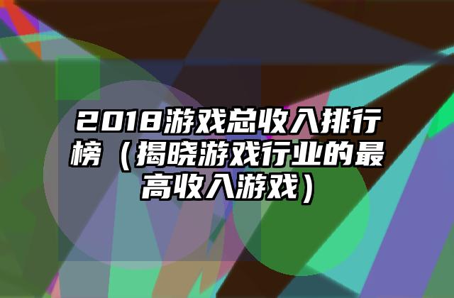 2018游戏总收入排行榜（揭晓游戏行业的最高收入游戏）